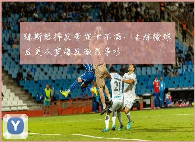 琼斯怒摔发带宣泄不满,吉林输球后更衣室爆发激烈争吵