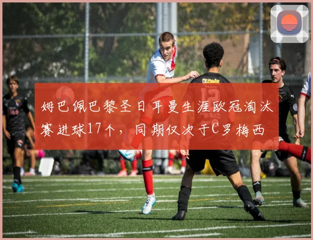 姆巴佩巴黎圣日耳曼生涯欧冠淘汰赛进球17个,同期仅次于C罗梅西