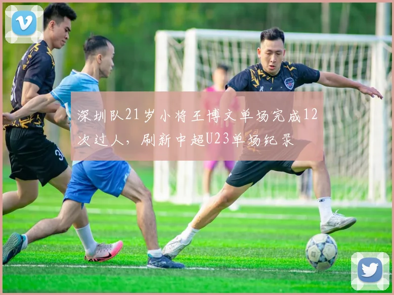 深圳队21岁小将王博文单场完成12次过人，刷新中超U23单场纪录