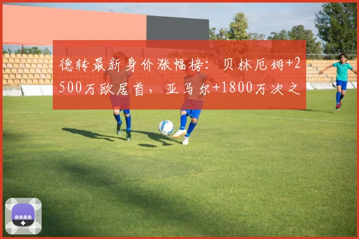 德转最新身价涨幅榜:贝林厄姆+2500万欧居首,亚马尔+1800万次之