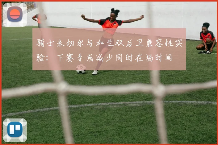 骑士米切尔与加兰双后卫兼容性实验：下赛季或减少同时在场时间