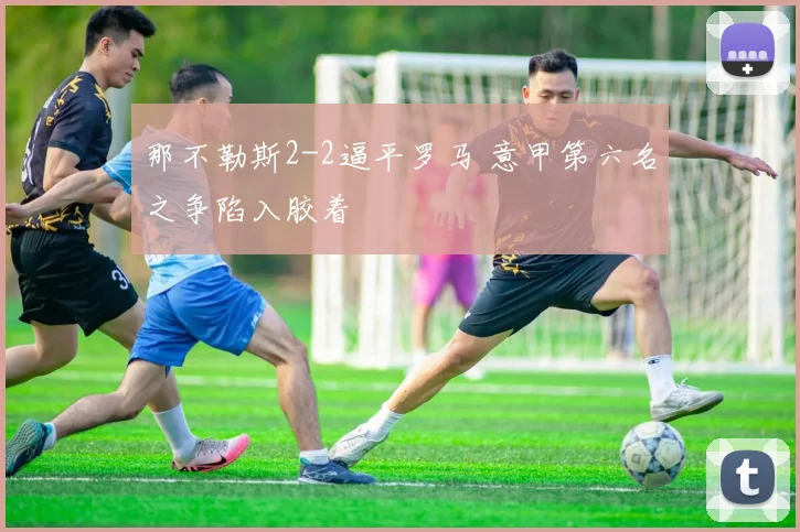 那不勒斯2-2逼平罗马 意甲第六名之争陷入胶着