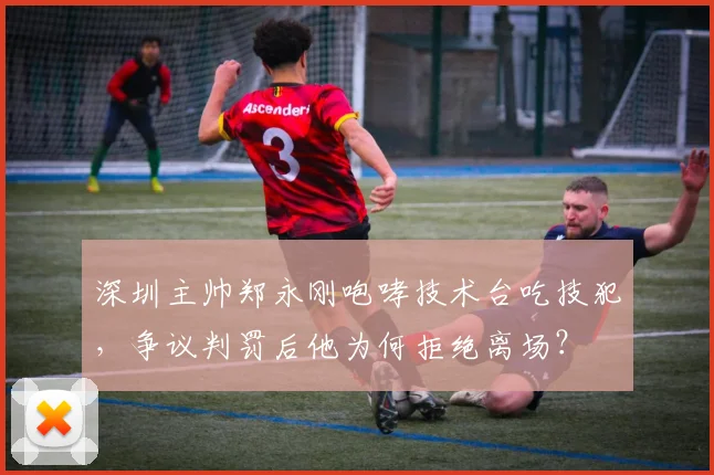 深圳主帅郑永刚咆哮技术台吃技犯，争议判罚后他为何拒绝离场？