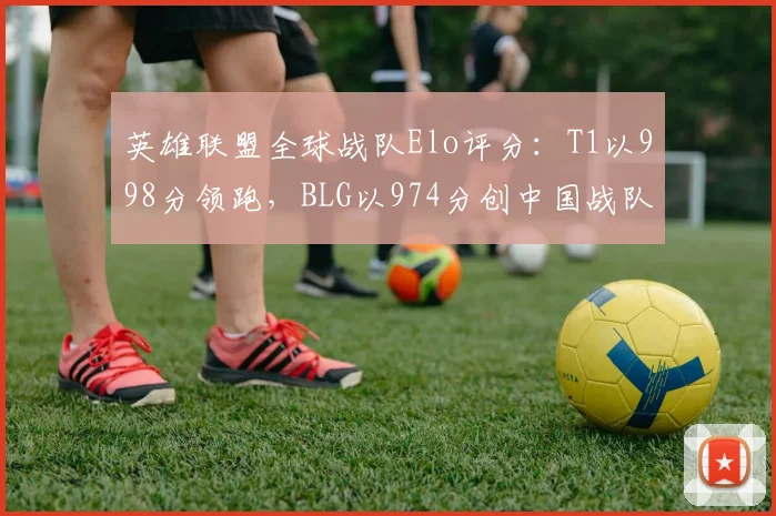 英雄联盟全球战队Elo评分：T1以998分领跑，BLG以974分创中国战队第二高