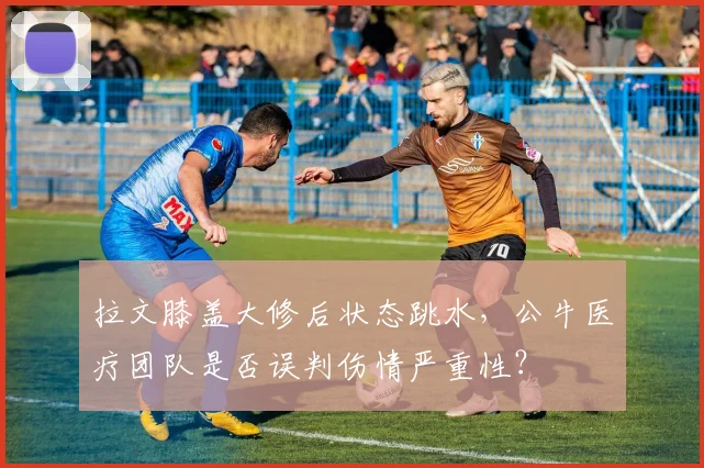 拉文膝盖大修后状态跳水，公牛医疗团队是否误判伤情严重性？