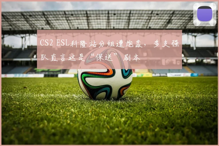 CS2 ESL科隆站分组遭炮轰，多支强队直言这是“保送”剧本