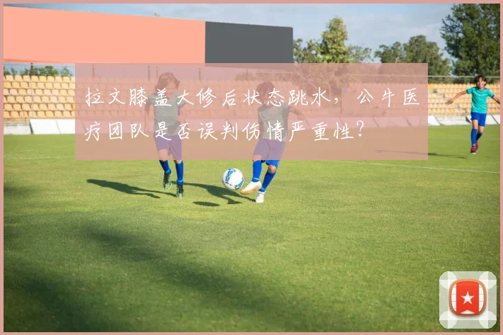 拉文膝盖大修后状态跳水，公牛医疗团队是否误判伤情严重性？